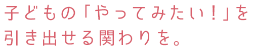 子どもの「やってみたい!」を引き出せる関わりを。